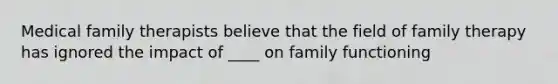 Medical family therapists believe that the field of <a href='https://www.questionai.com/knowledge/kTFSmi6TX8-family-therapy' class='anchor-knowledge'>family therapy</a> has ignored the impact of ____ on family functioning