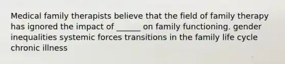 Medical family therapists believe that the field of family therapy has ignored the impact of ______ on family functioning. gender inequalities systemic forces transitions in the family life cycle chronic illness