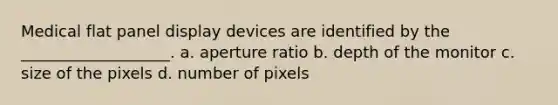 Medical flat panel display devices are identified by the ___________________. a. aperture ratio b. depth of the monitor c. size of the pixels d. number of pixels