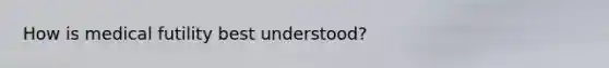 How is medical futility best understood?