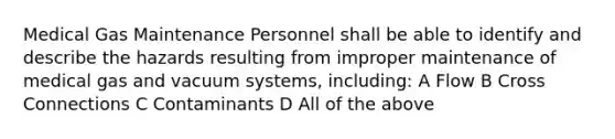 Medical Gas Maintenance Personnel shall be able to identify and describe the hazards resulting from improper maintenance of medical gas and vacuum systems, including: A Flow B Cross Connections C Contaminants D All of the above