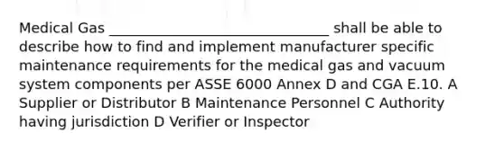 Medical Gas _______________________________ shall be able to describe how to find and implement manufacturer specific maintenance requirements for the medical gas and vacuum system components per ASSE 6000 Annex D and CGA E.10. A Supplier or Distributor B Maintenance Personnel C Authority having jurisdiction D Verifier or Inspector