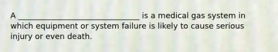 A _______________________________ is a medical gas system in which equipment or system failure is likely to cause serious injury or even death.