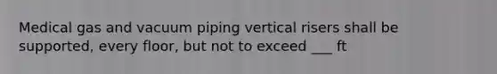 Medical gas and vacuum piping vertical risers shall be supported, every floor, but not to exceed ___ ft