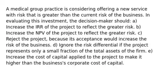 A medical group practice is considering offering a new service with risk that is greater than the current risk of the business. In evaluating this investment, the decision-maker should: a) Increase the IRR of the project to reflect the greater risk. b) Increase the NPV of the project to reflect the greater risk. c) Reject the project, because its acceptance would increase the risk of the business. d) Ignore the risk differential if the project represents only a small fraction of the total assets of the firm. e) Increase the cost of capital applied to the project to make it higher than the business's corporate cost of capital.