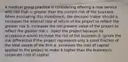 A medical group practice is considering offering a new service with risk that is greater than the current risk of the business. When evaluating this investment, the decision maker should a. increases the internal rate of return of the project to reflect the greater risk b. increases the net present value of the project to reflect the greater risk c. reject the project because its acceptance would increase the risk of the business d. ignore the risk differential if the project represents only a small fraction of the total assets of the firm e. increases the cost of capital applied to the project to make it higher than the business's corporate cost of capital