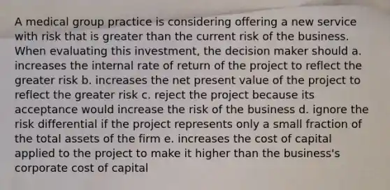 A medical group practice is considering offering a new service with risk that is <a href='https://www.questionai.com/knowledge/ktgHnBD4o3-greater-than' class='anchor-knowledge'>greater than</a> the current risk of the business. When evaluating this investment, the decision maker should a. increases the internal rate of return of the project to reflect the greater risk b. increases the net present value of the project to reflect the greater risk c. reject the project because its acceptance would increase the risk of the business d. ignore the risk differential if the project represents only a small fraction of the total assets of the firm e. increases the cost of capital applied to the project to make it higher than the business's corporate cost of capital