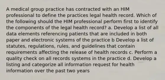 A medical group practice has contracted with an HIM professional to define the practices legal health record. Which of the following should the HIM professional perform first to identify the components of the legal health record? a. Develop a list of all data elements referencing patients that are included in both paper and electronic systems of the practice b Develop a list of statutes, regulations, rules, and guidelines that contain requirements affecting the release of health records c. Perform a quality check on all records systems in the practice d. Develop a listing and categorize all information request for health information over the past two years