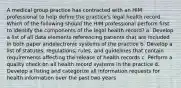 A medical group practice has contracted with an HIM professional to help define the practice's legal health record. Which of the following should the HIM professional perform first to identify the components of the legal health record? a. Develop a list of all data elements referencing patients that are included in both paper andelectronic systems of the practice b. Develop a list of statutes, regulations, rules, and guidelines that contain requirements affecting the release of health records c. Perform a quality check on all health record systems in the practice d. Develop a listing and categorize all information requests for health information over the past two years