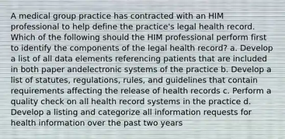 A medical group practice has contracted with an HIM professional to help define the practice's legal health record. Which of the following should the HIM professional perform first to identify the components of the legal health record? a. Develop a list of all data elements referencing patients that are included in both paper andelectronic systems of the practice b. Develop a list of statutes, regulations, rules, and guidelines that contain requirements affecting the release of health records c. Perform a quality check on all health record systems in the practice d. Develop a listing and categorize all information requests for health information over the past two years