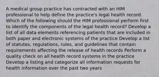 A medical group practice has contracted with an HIM professional to help define the practice's legal health record. Which of the following should the HIM professional perform first to identify the components of the legal health record? Develop a list of all data elements referencing patients that are included in both paper and electronic systems of the practice Develop a list of statutes, regulations, rules, and guidelines that contain requirements affecting the release of health records Perform a quality check on all health record systems in the practice Develop a listing and categorize all information requests for health information over the past two years