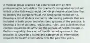 A medical group practice has contracted with an HIM professional to help define the practice's designated record set. Which of the following should the HIM professional perform first to identify the components of the designated record set? a. Develop a list of all data elements referencing patients that are included in both paper and electronic systems of the practice. b. Develop a list of statutes, regulations, rules, and guidelines that contain requirements affecting the release of health records. c. Perform a quality check on all health record systems in the practice. d. Develop a listing and categorize all information requests for health information over the past two years.