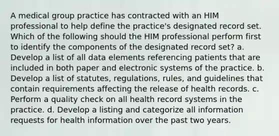 A medical group practice has contracted with an HIM professional to help define the practice's designated record set. Which of the following should the HIM professional perform first to identify the components of the designated record set? a. Develop a list of all data elements referencing patients that are included in both paper and electronic systems of the practice. b. Develop a list of statutes, regulations, rules, and guidelines that contain requirements affecting the release of health records. c. Perform a quality check on all health record systems in the practice. d. Develop a listing and categorize all information requests for health information over the past two years.