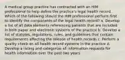 A medical group practice has contracted with an HIM professional to help define the practice's legal health record. Which of the following should the HIM professional perform first to identify the components of the legal health record? a. Develop a list of all data elements referencing patients that are included in both paper and electronic systems of the practice b. Develop a list of statutes, regulations, rules, and guidelines that contain requirements affecting the release of health records c. Perform a quality check on all health record systems in the practice d. Develop a listing and categorize all information requests for health information over the past two years