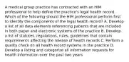 A medical group practice has contracted with an HIM professional to help define the practice's legal health record. Which of the following should the HIM professional perform first to identify the components of the legal health record? A. Develop a list of all data elements referencing patients that are included in both paper and electronic systems of the practice B. Develop a list of statutes, regulations, rules, guidelines that contain requirements affecting the release of health records C. Perform a quality check on all health record systems in the practice D. Develop a listing and categorize all information requests for health information over the past two years