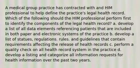 A medical group practice has contracted with and HIM professional to help define the practice's legal health record. Which of the following should the HIM professional perform first to identify the components of the legal health record? a. develop a list of all data elements referencing patients that are included in both paper and electronic systems of the practice b. develop a list of statues, regulations. rules. and guidelines that contain requirements affecting the release of health records c. perform a quality check on all health record system in the practice d. develop a listing and categorize all information requests for health information over the past two years.