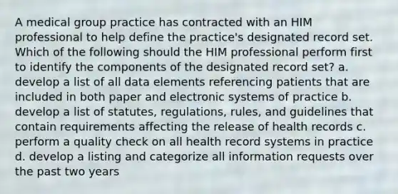 A medical group practice has contracted with an HIM professional to help define the practice's designated record set. Which of the following should the HIM professional perform first to identify the components of the designated record set? a. develop a list of all data elements referencing patients that are included in both paper and electronic systems of practice b. develop a list of statutes, regulations, rules, and guidelines that contain requirements affecting the release of health records c. perform a quality check on all health record systems in practice d. develop a listing and categorize all information requests over the past two years