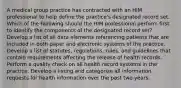 A medical group practice has contracted with an HIM professional to help define the practice's designated record set. Which of the following should the HIM professional perform first to identify the components of the designated record set? Develop a list of all data elements referencing patients that are included in both paper and electronic systems of the practice. Develop a list of statutes, regulations, rules, and guidelines that contain requirements affecting the release of health records. Perform a quality check on all health record systems in the practice. Develop a listing and categorize all information requests for health information over the past two years.