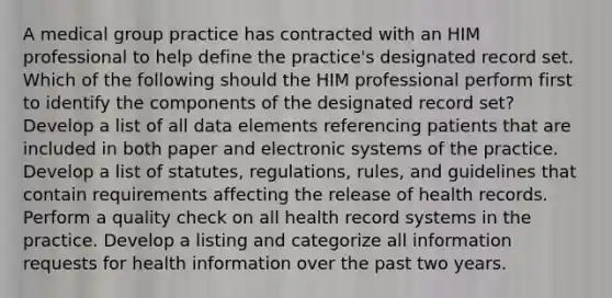 A medical group practice has contracted with an HIM professional to help define the practice's designated record set. Which of the following should the HIM professional perform first to identify the components of the designated record set? Develop a list of all data elements referencing patients that are included in both paper and electronic systems of the practice. Develop a list of statutes, regulations, rules, and guidelines that contain requirements affecting the release of health records. Perform a quality check on all health record systems in the practice. Develop a listing and categorize all information requests for health information over the past two years.