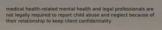 medical health-related mental health and legal professionals are not legally required to report child abuse and neglect because of their relationship to keep client confidentiality