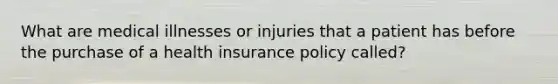 What are medical illnesses or injuries that a patient has before the purchase of a health insurance policy called?