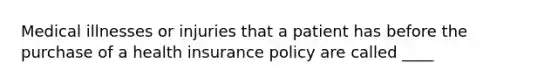 Medical illnesses or injuries that a patient has before the purchase of a health insurance policy are called ____