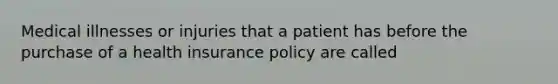 Medical illnesses or injuries that a patient has before the purchase of a health insurance policy are called