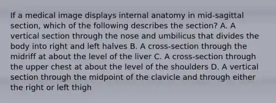 If a medical image displays internal anatomy in mid-sagittal section, which of the following describes the section? A. A vertical section through the nose and umbilicus that divides the body into right and left halves B. A cross-section through the midriff at about the level of the liver C. A cross-section through the upper chest at about the level of the shoulders D. A vertical section through the midpoint of the clavicle and through either the right or left thigh