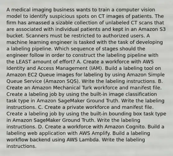 A medical imaging business wants to train a computer vision model to identify suspicious spots on CT images of patients. The firm has amassed a sizable collection of unlabeled CT scans that are associated with individual patients and kept in an Amazon S3 bucket. Scanners must be restricted to authorized users. A machine learning engineer is tasked with the task of developing a labeling pipeline. Which sequence of stages should the engineer follow in order to construct the labeling pipeline with the LEAST amount of effort? A. Create a workforce with AWS Identity and Access Management (IAM). Build a labeling tool on Amazon EC2 Queue images for labeling by using Amazon Simple Queue Service (Amazon SQS). Write the labeling instructions. B. Create an Amazon Mechanical Turk workforce and manifest file. Create a labeling job by using the built-in image classification task type in Amazon SageMaker Ground Truth. Write the labeling instructions. C. Create a private workforce and manifest file. Create a labeling job by using the built-in bounding box task type in Amazon SageMaker Ground Truth. Write the labeling instructions. D. Create a workforce with Amazon Cognito. Build a labeling web application with AWS Amplify. Build a labeling workflow backend using AWS Lambda. Write the labeling instructions.