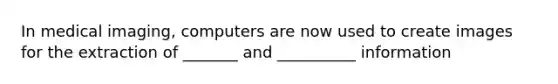 In medical imaging, computers are now used to create images for the extraction of _______ and __________ information
