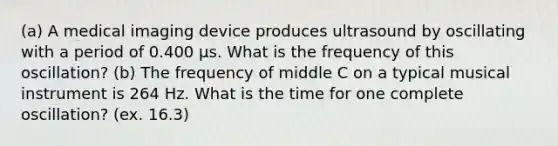 (a) A medical imaging device produces ultrasound by oscillating with a period of 0.400 µs. What is the frequency of this oscillation? (b) The frequency of middle C on a typical musical instrument is 264 Hz. What is the time for one complete oscillation? (ex. 16.3)