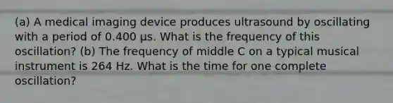 (a) A medical imaging device produces ultrasound by oscillating with a period of 0.400 µs. What is the frequency of this oscillation? (b) The frequency of middle C on a typical musical instrument is 264 Hz. What is the time for one complete oscillation?