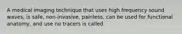 A medical imaging technique that uses high frequency sound waves, is safe, non-invasive, painless, can be used for functional anatomy, and use no tracers is called