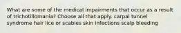 What are some of the medical impairments that occur as a result of trichotillomania? Choose all that apply. carpal tunnel syndrome hair lice or scabies skin infections scalp bleeding