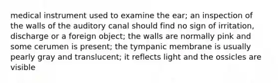 medical instrument used to examine the ear; an inspection of the walls of the auditory canal should find no sign of irritation, discharge or a foreign object; the walls are normally pink and some cerumen is present; the tympanic membrane is usually pearly gray and translucent; it reflects light and the ossicles are visible