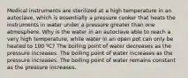 Medical instruments are sterilized at a high temperature in an autoclave, which is essentially a pressure cooker that heats the instruments in water under a pressure greater than one atmosphere. Why is the water in an autoclave able to reach a very high temperature, while water in an open pot can only be heated to 100 ºC? The boiling point of water decreases as the pressure increases. The boiling point of water increases as the pressure increases. The boiling point of water remains constant as the pressure increases.