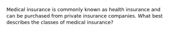 Medical insurance is commonly known as health insurance and can be purchased from private insurance companies. What best describes the classes of medical insurance?