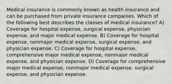 Medical insurance is commonly known as health insurance and can be purchased from private insurance companies. Which of the following best describes the classes of medical insurance? A) Coverage for hospital expense, surgical expense, physician expense, and major medical expense. B) Coverage for hospital expense, nonmajor medical expense, surgical expense, and physician expense. C) Coverage for hospital expense, comprehensive major medical expense, nonmajor medical expense, and physician expense. D) Coverage for comprehensive major medical expense, nonmajor medical expense, surgical expense, and physician expense.