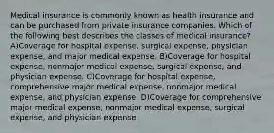 Medical insurance is commonly known as health insurance and can be purchased from private insurance companies. Which of the following best describes the classes of medical insurance? A)Coverage for hospital expense, surgical expense, physician expense, and major medical expense. B)Coverage for hospital expense, nonmajor medical expense, surgical expense, and physician expense. C)Coverage for hospital expense, comprehensive major medical expense, nonmajor medical expense, and physician expense. D)Coverage for comprehensive major medical expense, nonmajor medical expense, surgical expense, and physician expense.