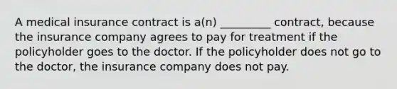 A medical insurance contract is a(n) _________ contract, because the insurance company agrees to pay for treatment if the policyholder goes to the doctor. If the policyholder does not go to the doctor, the insurance company does not pay.