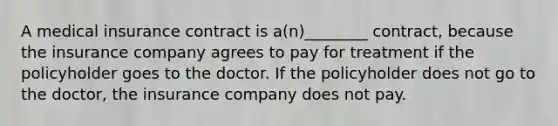 A medical insurance contract is a(n)________ contract, because the insurance company agrees to pay for treatment if the policyholder goes to the doctor. If the policyholder does not go to the doctor, the insurance company does not pay.