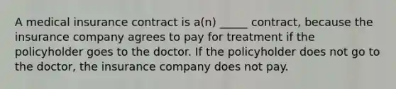 A medical insurance contract is a(n) _____ contract, because the insurance company agrees to pay for treatment if the policyholder goes to the doctor. If the policyholder does not go to the doctor, the insurance company does not pay.