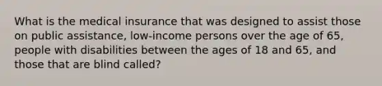 What is the medical insurance that was designed to assist those on public assistance, low-income persons over the age of 65, people with disabilities between the ages of 18 and 65, and those that are blind called?