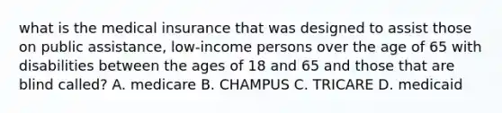 what is the medical insurance that was designed to assist those on public assistance, low-income persons over the age of 65 with disabilities between the ages of 18 and 65 and those that are blind called? A. medicare B. CHAMPUS C. TRICARE D. medicaid