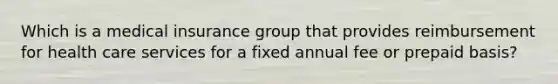 Which is a medical insurance group that provides reimbursement for health care services for a fixed annual fee or prepaid basis?