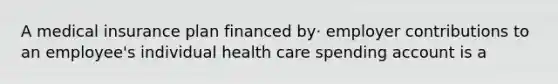 A medical insurance plan financed by· employer contributions to an employee's individual health care spending account is a