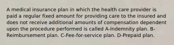 A medical insurance plan in which the health care provider is paid a regular fixed amount for providing care to the insured and does not receive additional amounts of compensation dependent upon the procedure performed is called A-Indemnity plan. B-Reimbursement plan. C-Fee-for-service plan. D-Prepaid plan.