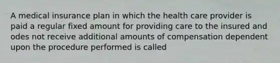 A medical insurance plan in which the health care provider is paid a regular fixed amount for providing care to the insured and odes not receive additional amounts of compensation dependent upon the procedure performed is called