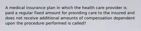 A medical insurance plan in which the health care provider is paid a regular fixed amount for providing care to the insured and does not receive additional amounts of compensation dependent upon the procedure performed is called?