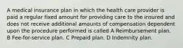 A medical insurance plan in which the health care provider is paid a regular fixed amount for providing care to the insured and does not receive additional amounts of compensation dependent upon the procedure performed is called A Reimbursement plan. B Fee-for-service plan. C Prepaid plan. D Indemnity plan.